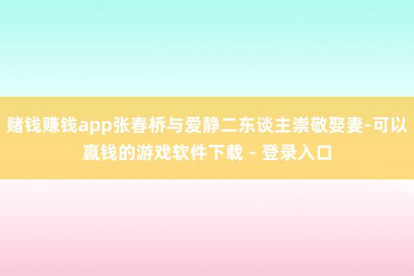 赌钱赚钱app张春桥与爱静二东谈主崇敬娶妻-可以赢钱的游戏软件下载 - 登录入口