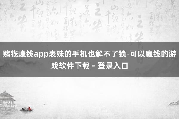 赌钱赚钱app表妹的手机也解不了锁-可以赢钱的游戏软件下载 - 登录入口