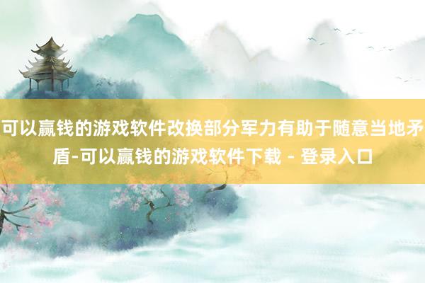 可以赢钱的游戏软件改换部分军力有助于随意当地矛盾-可以赢钱的游戏软件下载 - 登录入口