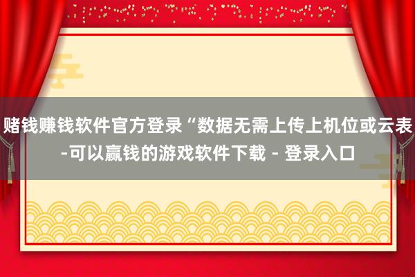 赌钱赚钱软件官方登录“数据无需上传上机位或云表-可以赢钱的游戏软件下载 - 登录入口