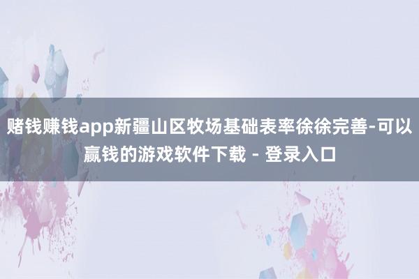 赌钱赚钱app新疆山区牧场基础表率徐徐完善-可以赢钱的游戏软件下载 - 登录入口
