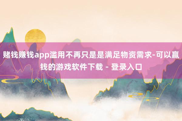 赌钱赚钱app滥用不再只是是满足物资需求-可以赢钱的游戏软件下载 - 登录入口