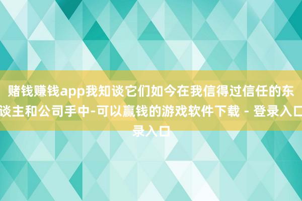 赌钱赚钱app我知谈它们如今在我信得过信任的东谈主和公司手中-可以赢钱的游戏软件下载 - 登录入口
