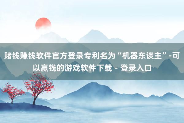 赌钱赚钱软件官方登录专利名为“机器东谈主”-可以赢钱的游戏软件下载 - 登录入口