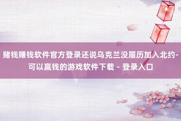 赌钱赚钱软件官方登录还说乌克兰没履历加入北约-可以赢钱的游戏软件下载 - 登录入口