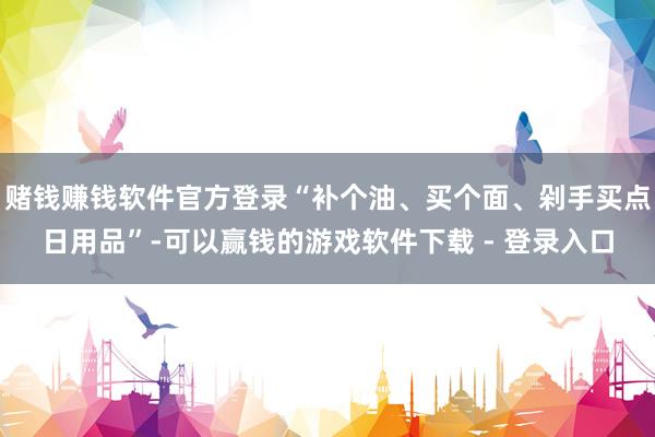 赌钱赚钱软件官方登录“补个油、买个面、剁手买点日用品”-可以赢钱的游戏软件下载 - 登录入口