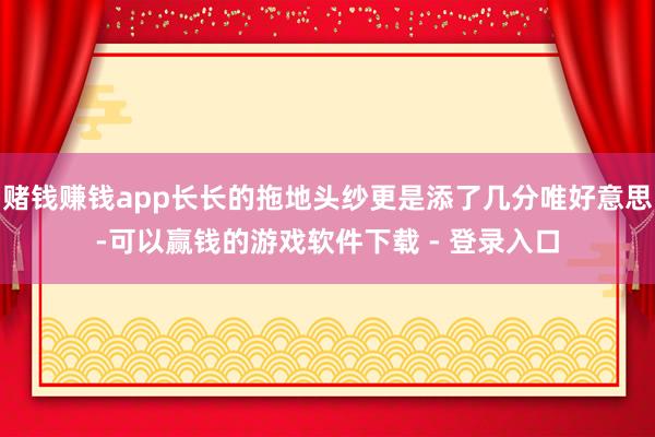 赌钱赚钱app长长的拖地头纱更是添了几分唯好意思-可以赢钱的游戏软件下载 - 登录入口