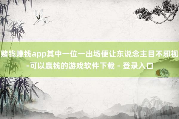 赌钱赚钱app其中一位一出场便让东说念主目不邪视-可以赢钱的游戏软件下载 - 登录入口