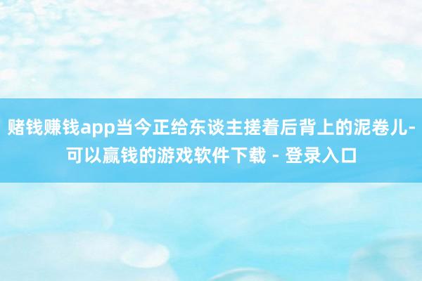赌钱赚钱app当今正给东谈主搓着后背上的泥卷儿-可以赢钱的游戏软件下载 - 登录入口