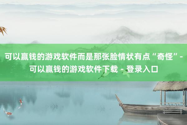 可以赢钱的游戏软件而是那张脸情状有点“奇怪”-可以赢钱的游戏软件下载 - 登录入口