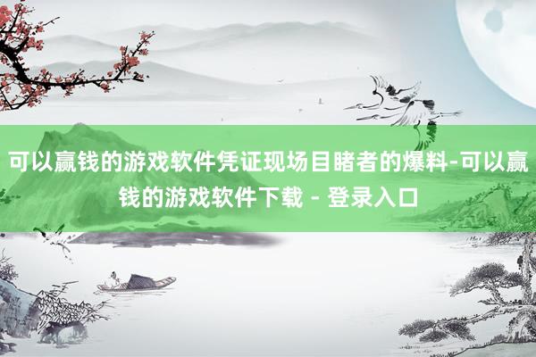 可以赢钱的游戏软件凭证现场目睹者的爆料-可以赢钱的游戏软件下载 - 登录入口