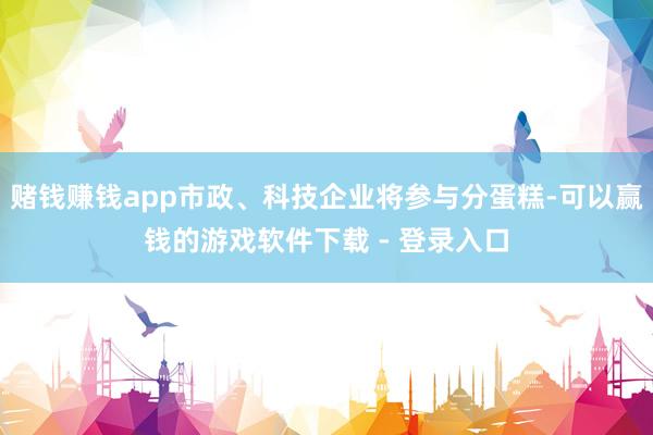 赌钱赚钱app市政、科技企业将参与分蛋糕-可以赢钱的游戏软件下载 - 登录入口