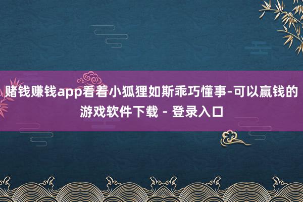 赌钱赚钱app看着小狐狸如斯乖巧懂事-可以赢钱的游戏软件下载 - 登录入口
