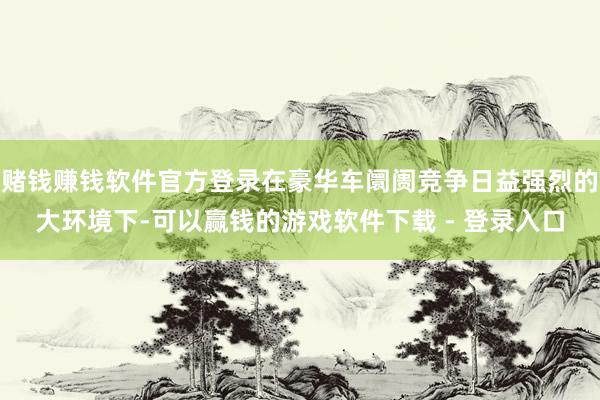 赌钱赚钱软件官方登录在豪华车阛阓竞争日益强烈的大环境下-可以赢钱的游戏软件下载 - 登录入口
