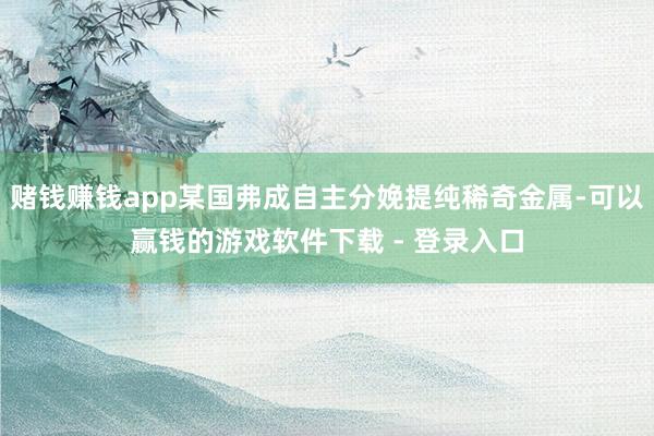赌钱赚钱app某国弗成自主分娩提纯稀奇金属-可以赢钱的游戏软件下载 - 登录入口