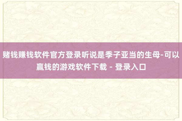 赌钱赚钱软件官方登录听说是季子亚当的生母-可以赢钱的游戏软件下载 - 登录入口