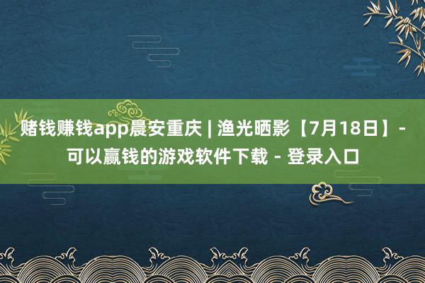 赌钱赚钱app晨安重庆 | 渔光晒影【7月18日】-可以赢钱的游戏软件下载 - 登录入口