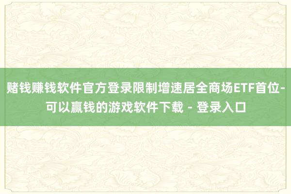 赌钱赚钱软件官方登录限制增速居全商场ETF首位-可以赢钱的游戏软件下载 - 登录入口