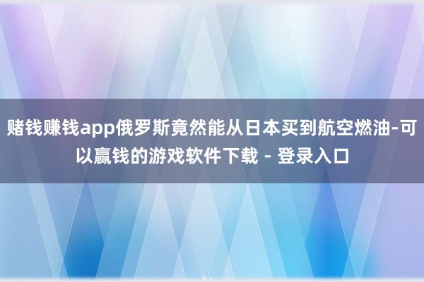 赌钱赚钱app俄罗斯竟然能从日本买到航空燃油-可以赢钱的游戏软件下载 - 登录入口