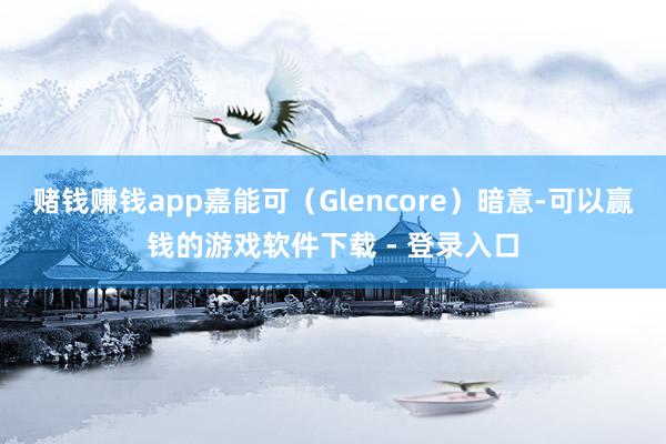 赌钱赚钱app嘉能可（Glencore）暗意-可以赢钱的游戏软件下载 - 登录入口