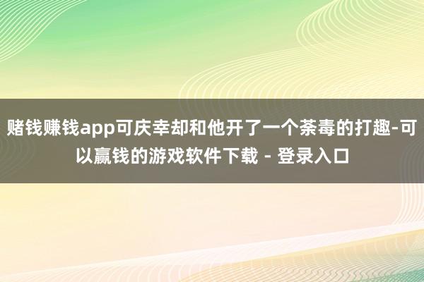 赌钱赚钱app可庆幸却和他开了一个荼毒的打趣-可以赢钱的游戏软件下载 - 登录入口