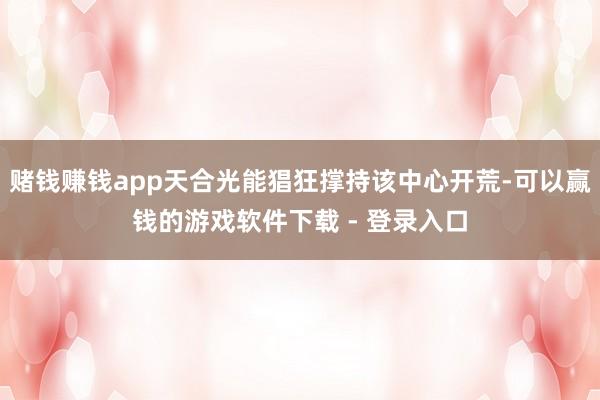 赌钱赚钱app天合光能猖狂撑持该中心开荒-可以赢钱的游戏软件下载 - 登录入口