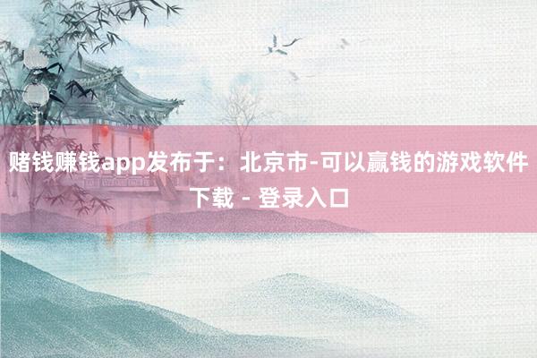 赌钱赚钱app发布于:北京市-可以赢钱的游戏软件下载 - 登录入口