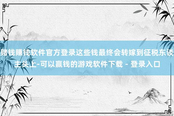 赌钱赚钱软件官方登录这些钱最终会转嫁到征税东谈主头上-可以赢钱的游戏软件下载 - 登录入口