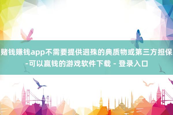 赌钱赚钱app不需要提供迥殊的典质物或第三方担保-可以赢钱的游戏软件下载 - 登录入口