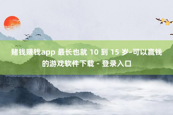 赌钱赚钱app 最长也就 10 到 15 岁-可以赢钱的游戏软件下载 - 登录入口