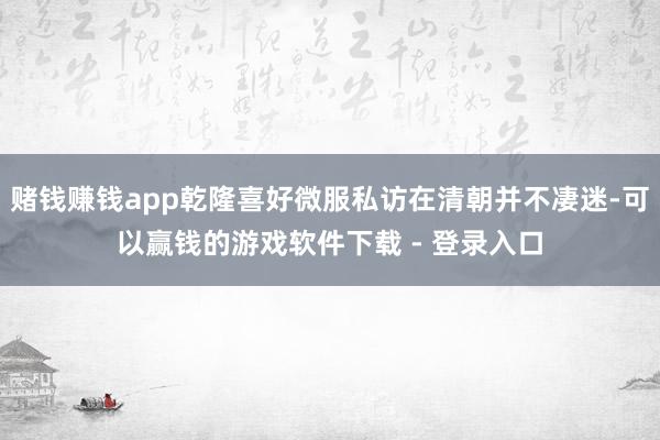 赌钱赚钱app乾隆喜好微服私访在清朝并不凄迷-可以赢钱的游戏软件下载 - 登录入口