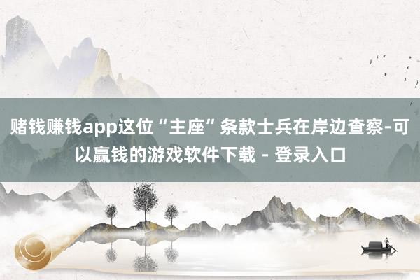 赌钱赚钱app这位“主座”条款士兵在岸边查察-可以赢钱的游戏软件下载 - 登录入口