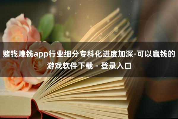 赌钱赚钱app行业细分专科化进度加深-可以赢钱的游戏软件下载 - 登录入口