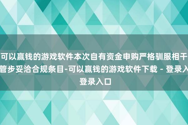 可以赢钱的游戏软件本次自有资金申购严格驯服相干监管步妥洽合规条目-可以赢钱的游戏软件下载 - 登录入口