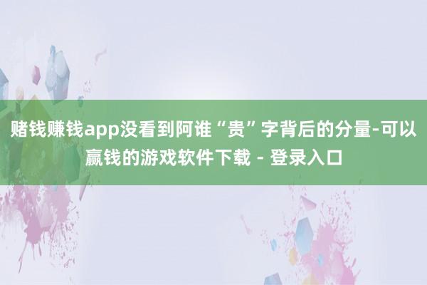 赌钱赚钱app没看到阿谁“贵”字背后的分量-可以赢钱的游戏软件下载 - 登录入口