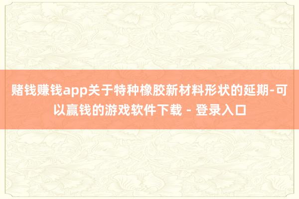 赌钱赚钱app　　关于特种橡胶新材料形状的延期-可以赢钱的游戏软件下载 - 登录入口