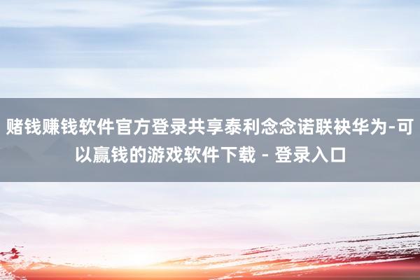 赌钱赚钱软件官方登录共享泰利念念诺联袂华为-可以赢钱的游戏软件下载 - 登录入口