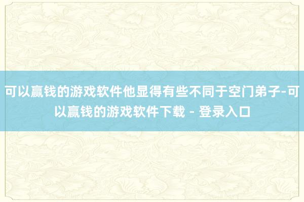 可以赢钱的游戏软件他显得有些不同于空门弟子-可以赢钱的游戏软件下载 - 登录入口