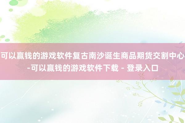 可以赢钱的游戏软件复古南沙诞生商品期货交割中心-可以赢钱的游戏软件下载 - 登录入口