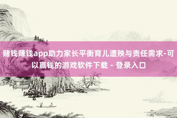 赌钱赚钱app助力家长平衡育儿遭殃与责任需求-可以赢钱的游戏软件下载 - 登录入口