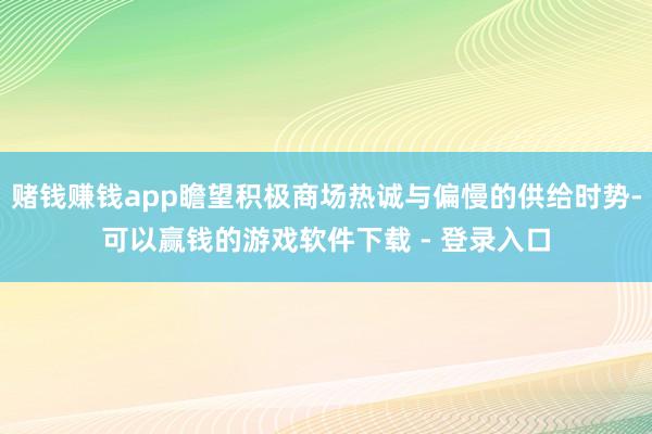 赌钱赚钱app瞻望积极商场热诚与偏慢的供给时势-可以赢钱的游戏软件下载 - 登录入口