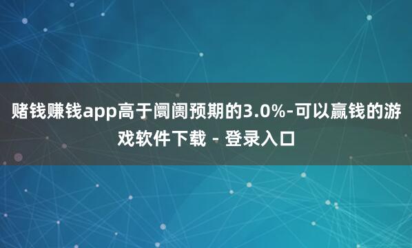赌钱赚钱app高于阛阓预期的3.0%-可以赢钱的游戏软件下载 - 登录入口