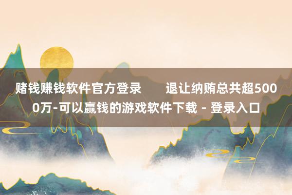 赌钱赚钱软件官方登录       退让纳贿总共超5000万-可以赢钱的游戏软件下载 - 登录入口