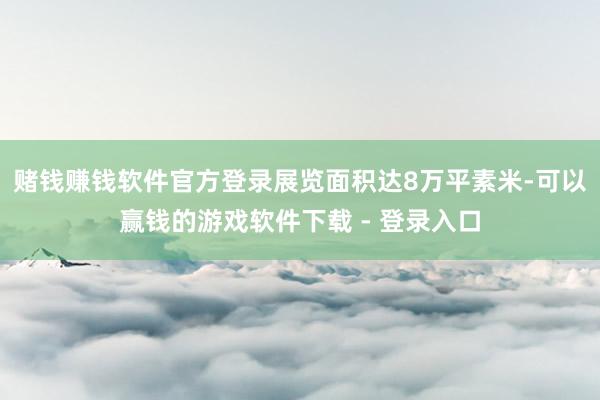 赌钱赚钱软件官方登录展览面积达8万平素米-可以赢钱的游戏软件下载 - 登录入口