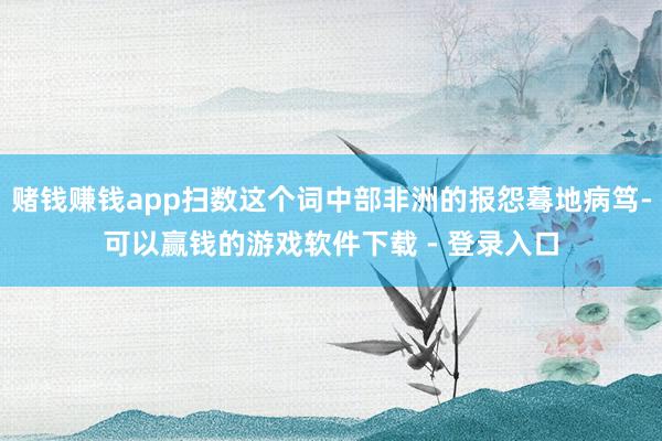 赌钱赚钱app扫数这个词中部非洲的报怨蓦地病笃-可以赢钱的游戏软件下载 - 登录入口