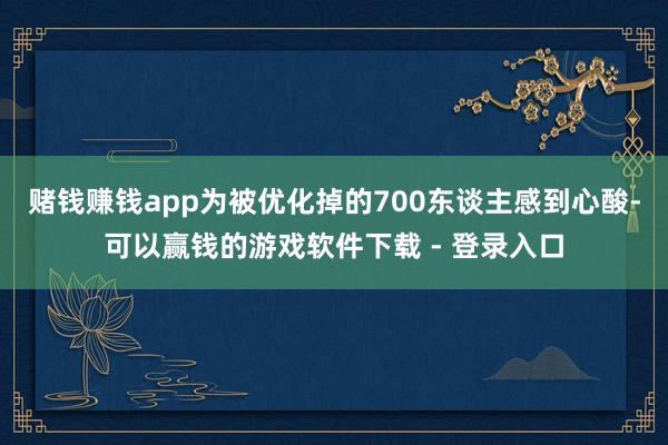 赌钱赚钱app为被优化掉的700东谈主感到心酸-可以赢钱的游戏软件下载 - 登录入口