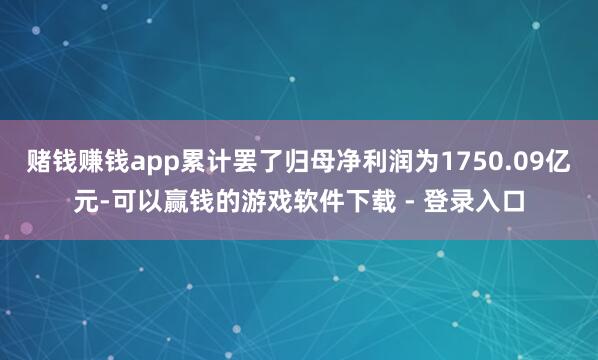 赌钱赚钱app累计罢了归母净利润为1750.09亿元-可以赢钱的游戏软件下载 - 登录入口