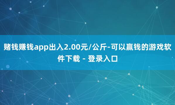 赌钱赚钱app出入2.00元/公斤-可以赢钱的游戏软件下载 - 登录入口