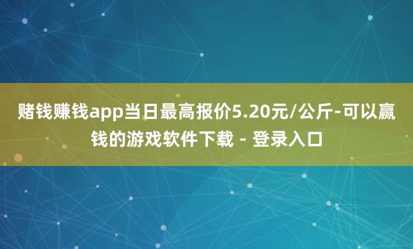 赌钱赚钱app当日最高报价5.20元/公斤-可以赢钱的游戏软件下载 - 登录入口