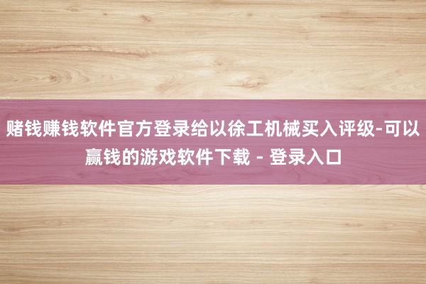 赌钱赚钱软件官方登录给以徐工机械买入评级-可以赢钱的游戏软件下载 - 登录入口